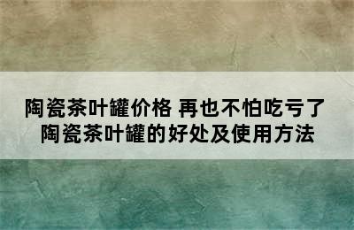 陶瓷茶叶罐价格 再也不怕吃亏了 陶瓷茶叶罐的好处及使用方法